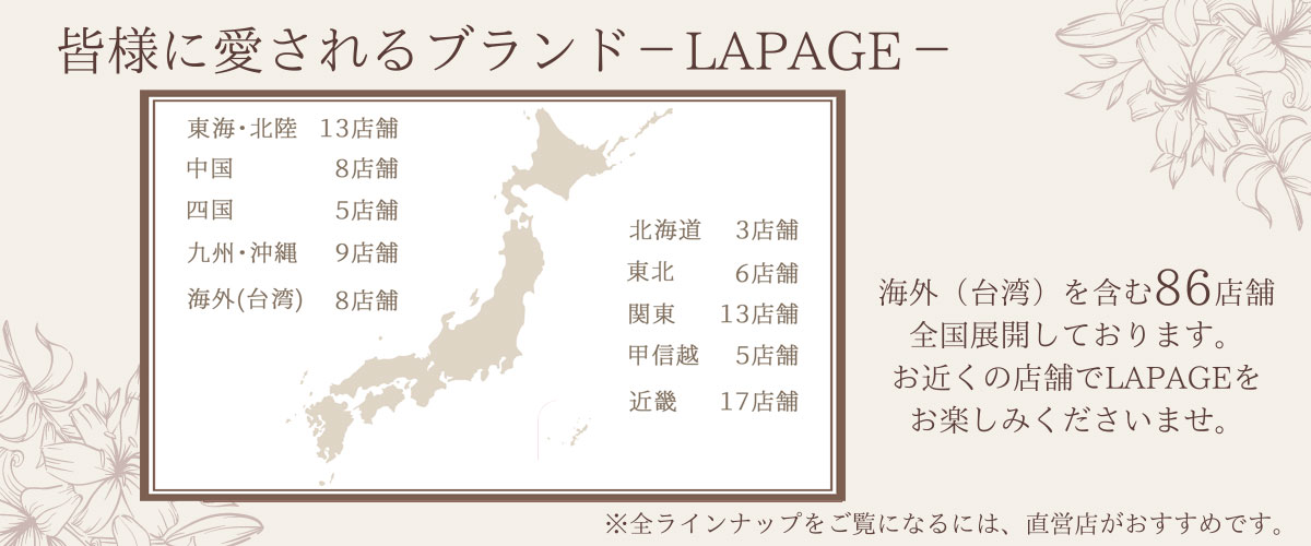 全国皆様に愛されるブランドLAPAGE海外(台湾)に8店舗、日本全国に81店舗の取扱いがあります。お近くの店舗で、LAPAGEをお楽しみくださいませ。